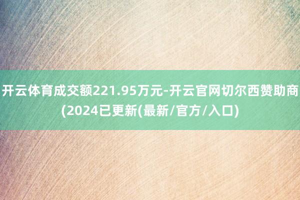 开云体育成交额221.95万元-开云官网切尔西赞助商(2024已更新(最新/官方/入口)