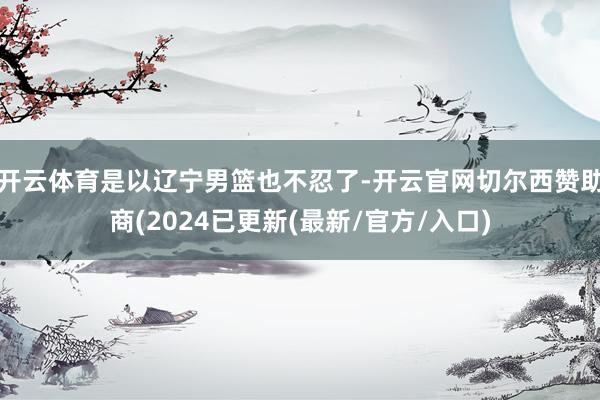 开云体育是以辽宁男篮也不忍了-开云官网切尔西赞助商(2024已更新(最新/官方/入口)