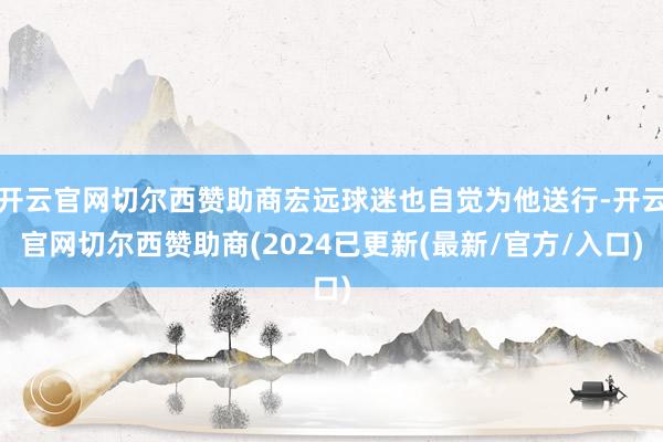 开云官网切尔西赞助商宏远球迷也自觉为他送行-开云官网切尔西赞助商(2024已更新(最新/官方/入口)