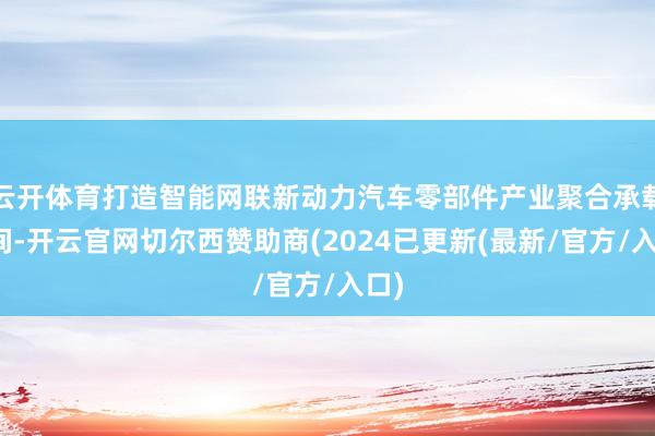 云开体育打造智能网联新动力汽车零部件产业聚合承载空间-开云官网切尔西赞助商(2024已更新(最新/官方/入口)